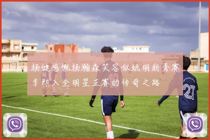 杨健感慨杨瀚森笑容似姚明新秀赛季即入全明星正赛的传奇之路