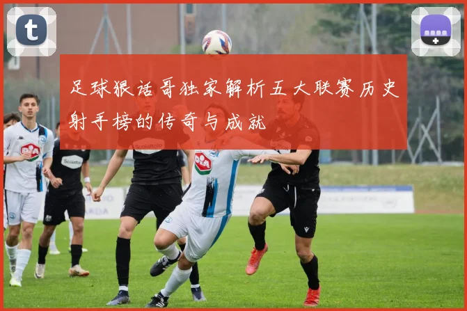 足球狠话哥独家解析五大联赛历史射手榜的传奇与成就