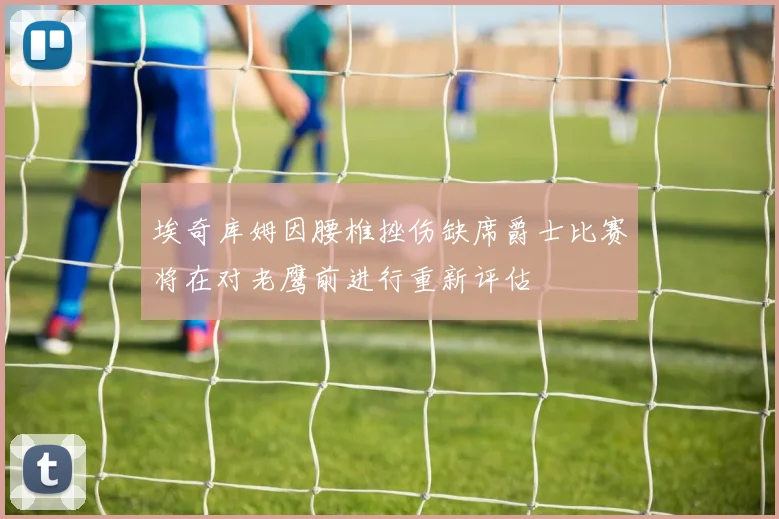 埃奇库姆因腰椎挫伤缺席爵士比赛将在对老鹰前进行重新评估