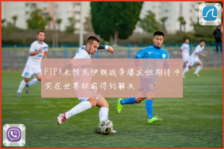 FIFA未预见伊朗战争爆发但期待冲突在世界杯前得到解决