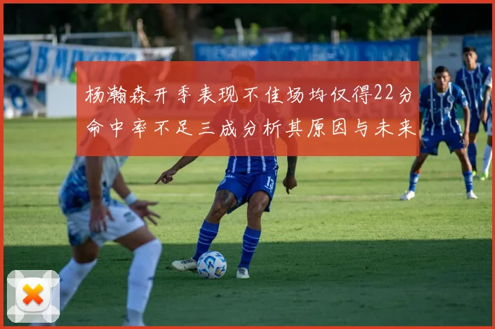 杨瀚森开季表现不佳场均仅得22分命中率不足三成分析其原因与未来发展潜力