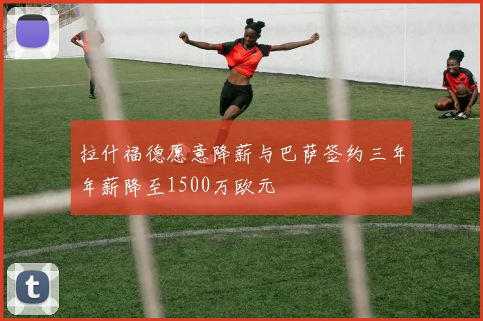 拉什福德愿意降薪与巴萨签约三年年薪降至1500万欧元