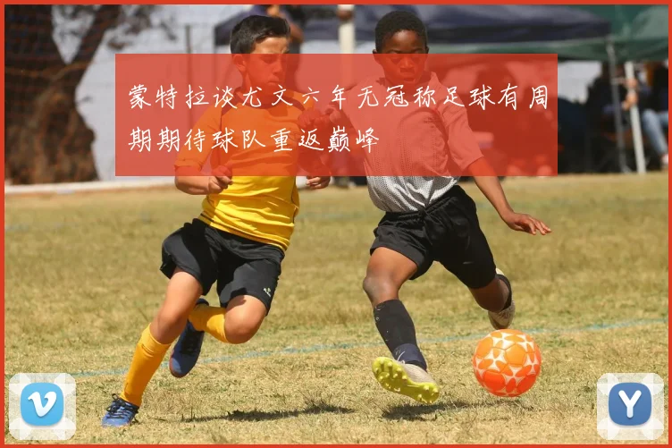 蒙特拉谈尤文六年无冠称足球有周期期待球队重返巅峰
