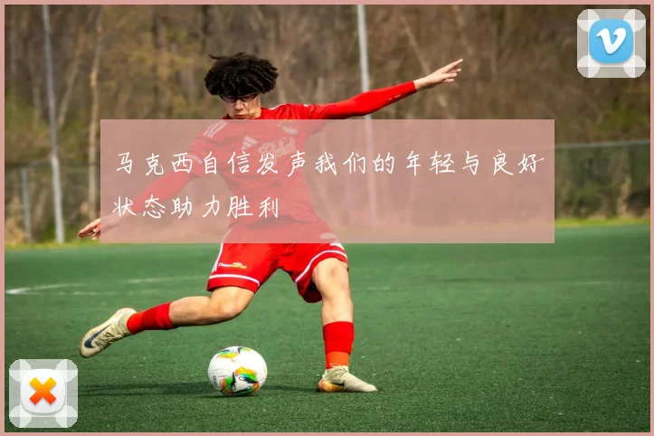 马克西自信发声我们的年轻与良好状态助力胜利