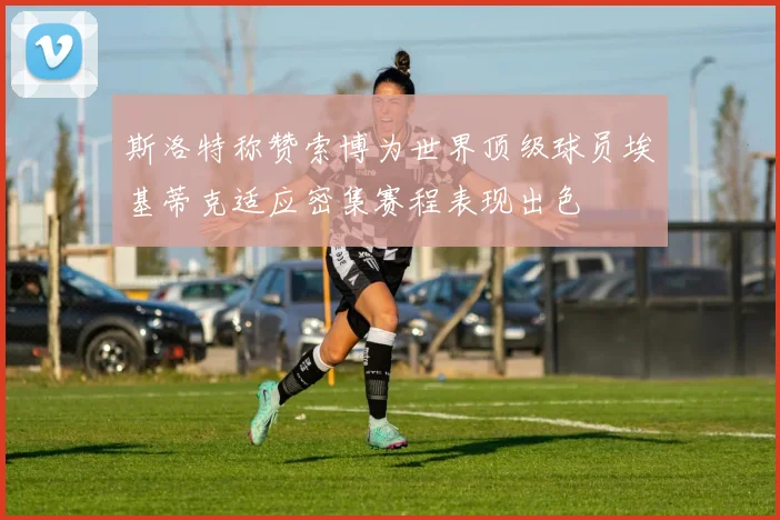 斯洛特称赞索博为世界顶级球员埃基蒂克适应密集赛程表现出色
