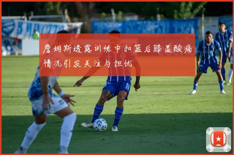 詹姆斯透露训练中扣篮后膝盖酸痛情况引发关注与担忧