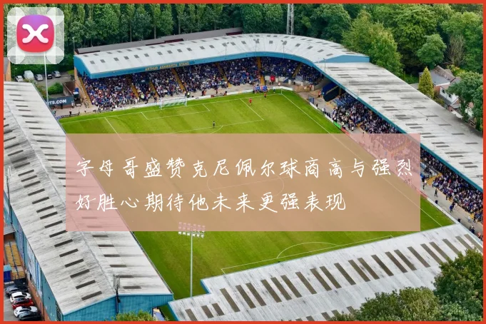 字母哥盛赞克尼佩尔球商高与强烈好胜心期待他未来更强表现
