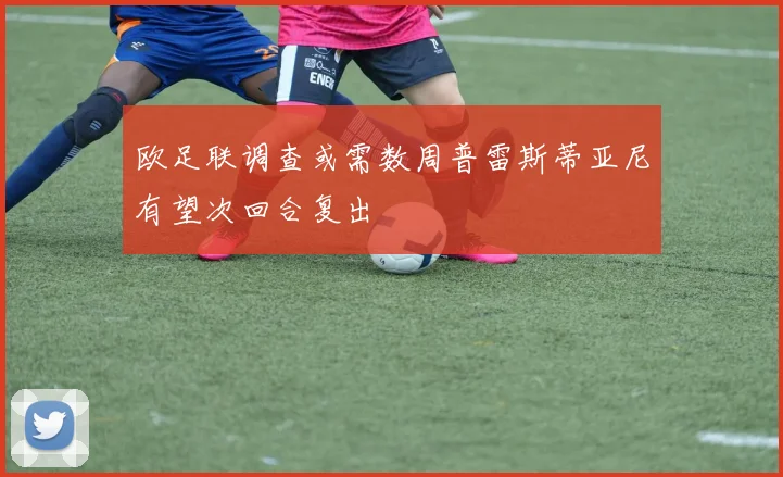 欧足联调查或需数周普雷斯蒂亚尼有望次回合复出