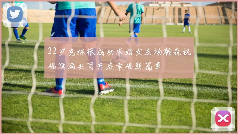 22岁克林根成功求婚女友杨瀚森祝福满满共同开启幸福新篇章