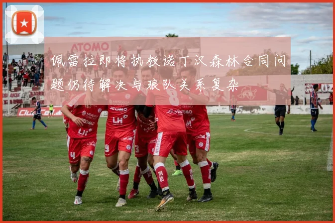 佩雷拉即将执教诺丁汉森林合同问题仍待解决与狼队关系复杂