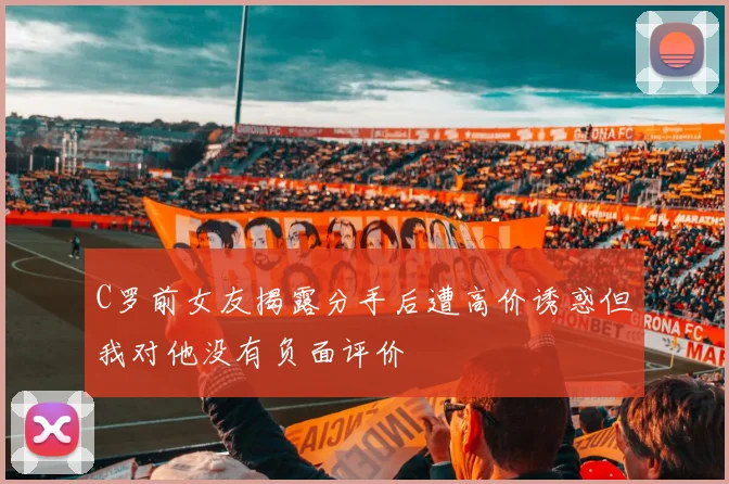 C罗前女友揭露分手后遭高价诱惑但我对他没有负面评价