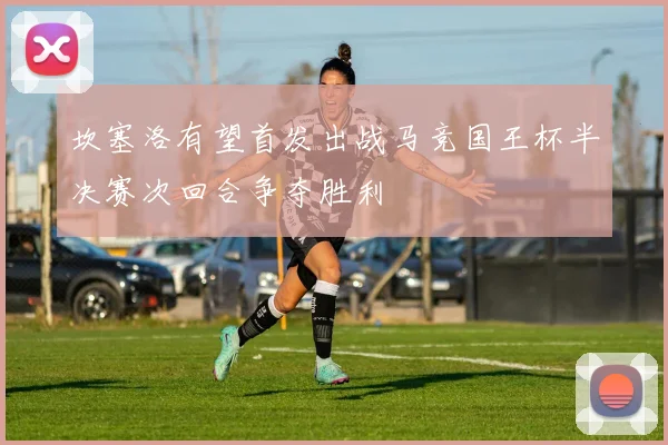 坎塞洛有望首发出战马竞国王杯半决赛次回合争夺胜利