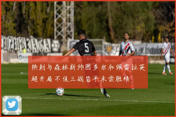 热刺与森林新帅图多尔和佩雷拉英超开局不佳三战皆平未尝胜绩