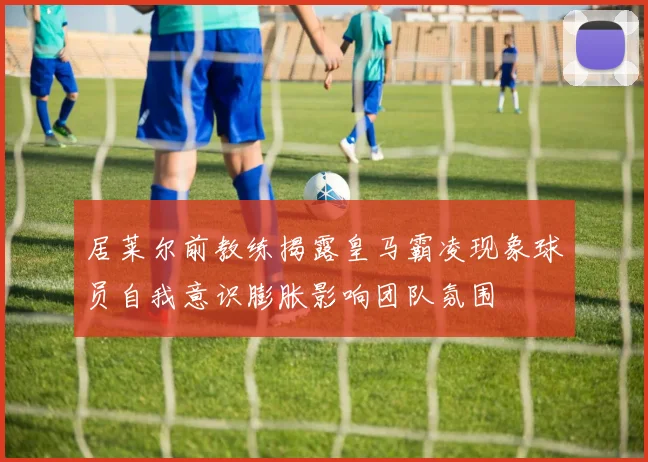 居莱尔前教练揭露皇马霸凌现象球员自我意识膨胀影响团队氛围