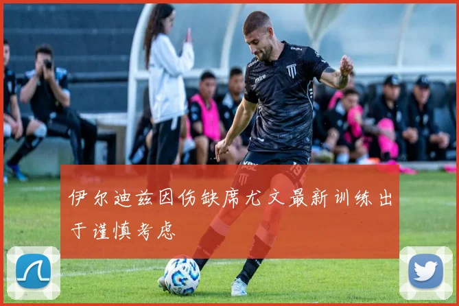 伊尔迪兹因伤缺席尤文最新训练出于谨慎考虑