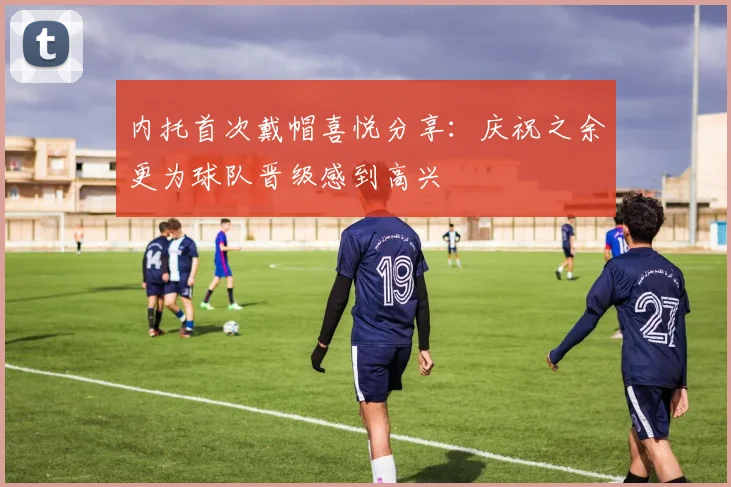内托首次戴帽喜悦分享：庆祝之余更为球队晋级感到高兴