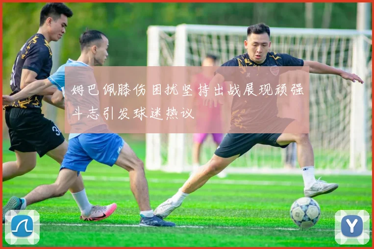 姆巴佩膝伤困扰坚持出战展现顽强斗志引发球迷热议