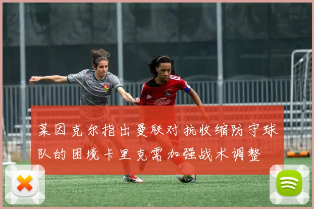 莱因克尔指出曼联对抗收缩防守球队的困境卡里克需加强战术调整